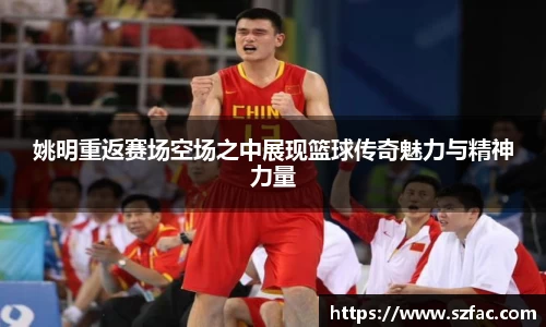 姚明重返赛场空场之中展现篮球传奇魅力与精神力量