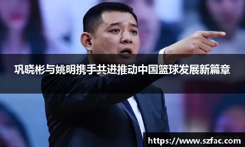 巩晓彬与姚明携手共进推动中国篮球发展新篇章